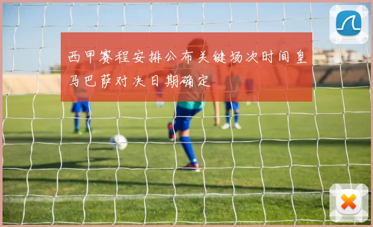 西甲赛程安排公布关键场次时间皇马巴萨对决日期确定