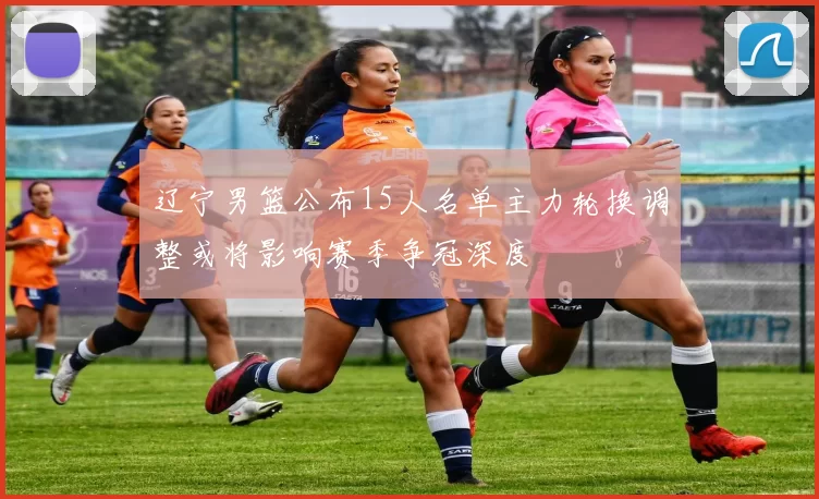 辽宁男篮公布15人名单主力轮换调整或将影响赛季争冠深度