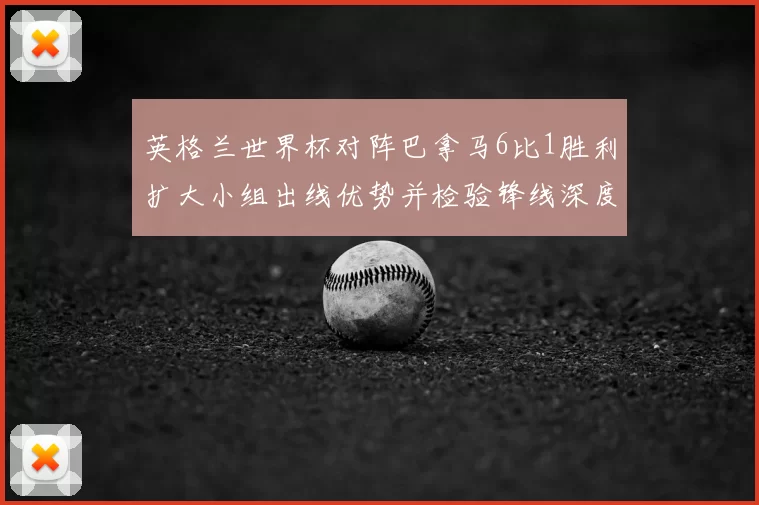 英格兰世界杯对阵巴拿马6比1胜利扩大小组出线优势并检验锋线深度