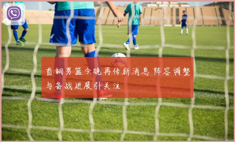 首钢男篮今晚再传新消息 阵容调整与备战进展引关注