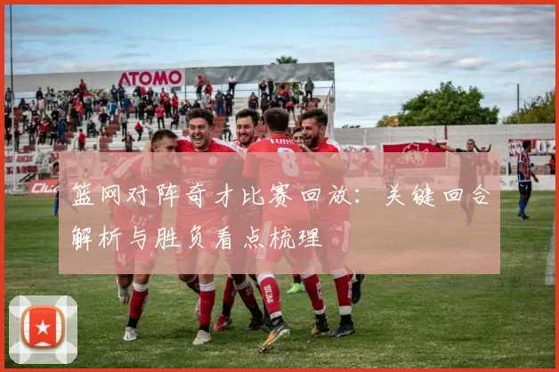 篮网对阵奇才比赛回放：关键回合解析与胜负看点梳理