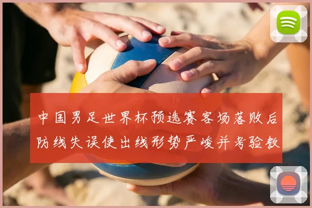 中国男足世界杯预选赛客场落败后防线失误使出线形势严峻并考验教练调整