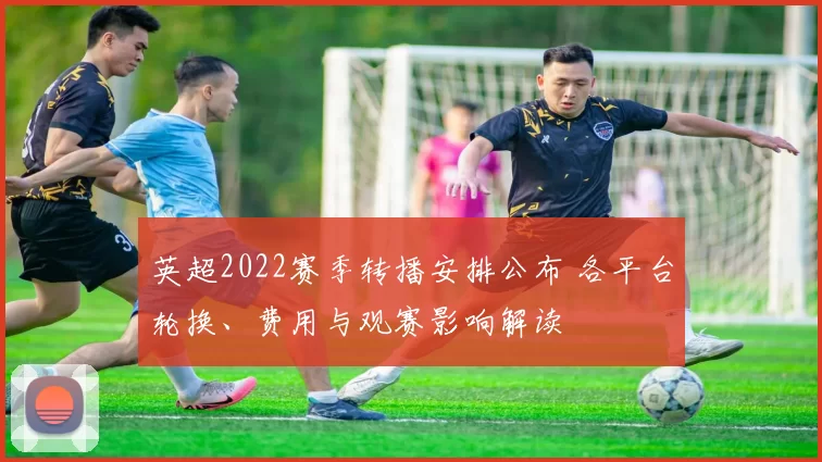 英超2022赛季转播安排公布 各平台轮换、费用与观赛影响解读