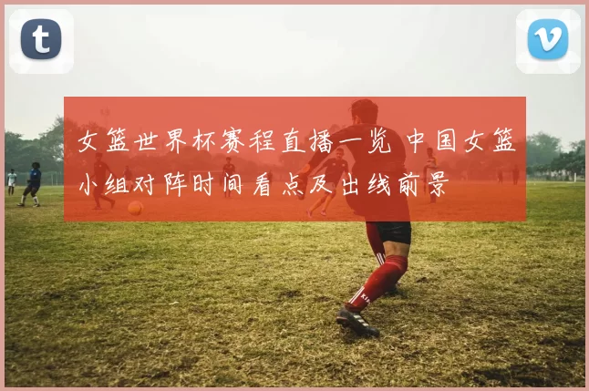 女篮世界杯赛程直播一览 中国女篮小组对阵时间看点及出线前景