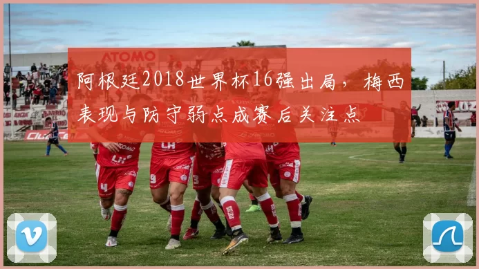 阿根廷2018世界杯16强出局，梅西表现与防守弱点成赛后关注点