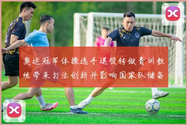 奥运冠军体操选手退役转做青训教练带来打法创新并影响国家队储备