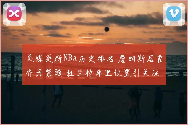 美媒更新NBA历史排名 詹姆斯居首乔丹紧随 杜兰特库里位置引关注
