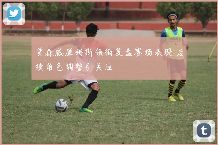 贾森威廉姆斯领衔复盘赛场表现 后续角色调整引关注