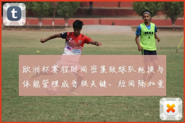 欧洲杯赛程时间密集致球队轮换与体能管理成晋级关键，短间隔加重伤病忧虑