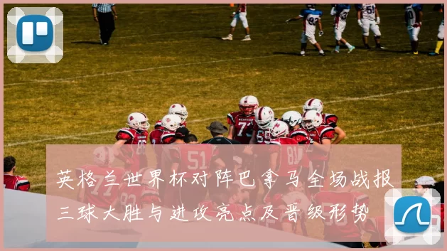 英格兰世界杯对阵巴拿马全场战报三球大胜与进攻亮点及晋级形势