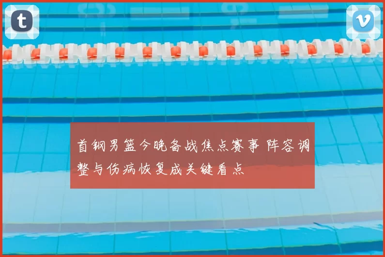 首钢男篮今晚备战焦点赛事 阵容调整与伤病恢复成关键看点