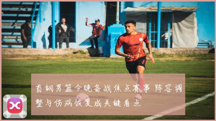 首钢男篮今晚备战焦点赛事 阵容调整与伤病恢复成关键看点