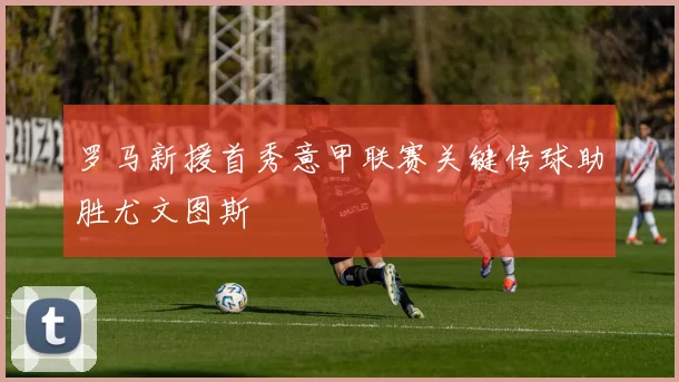 罗马新援首秀意甲联赛关键传球助胜尤文图斯