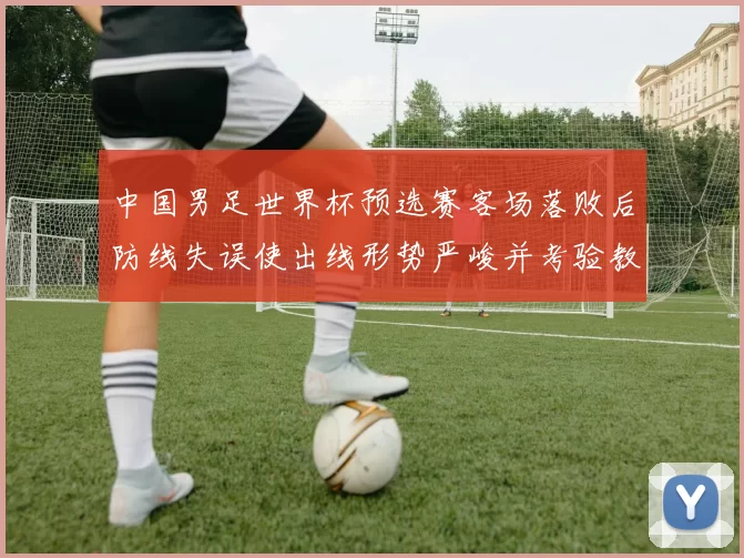 中国男足世界杯预选赛客场落败后防线失误使出线形势严峻并考验教练调整