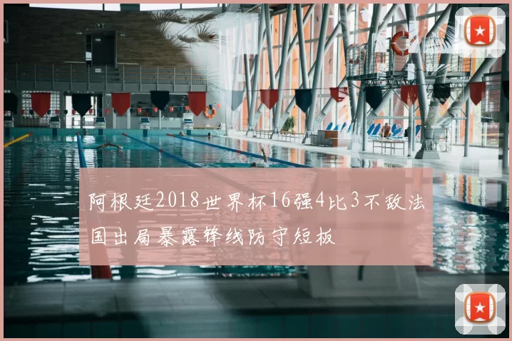阿根廷2018世界杯16强4比3不敌法国出局暴露锋线防守短板