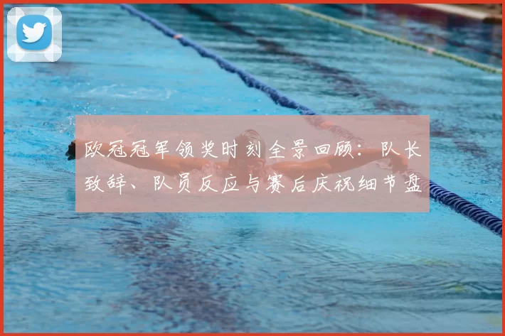 欧冠冠军领奖时刻全景回顾：队长致辞、队员反应与赛后庆祝细节盘点