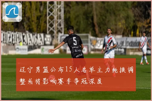 辽宁男篮公布15人名单主力轮换调整或将影响赛季争冠深度