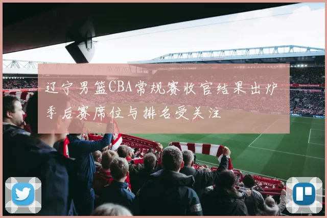 辽宁男篮CBA常规赛收官结果出炉 季后赛席位与排名受关注