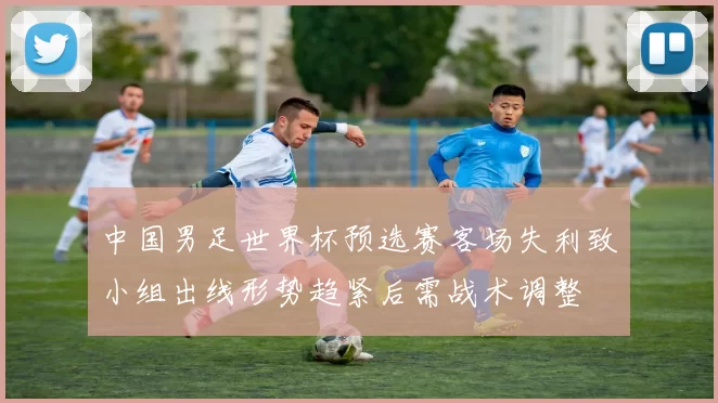 中国男足世界杯预选赛客场失利致小组出线形势趋紧后需战术调整