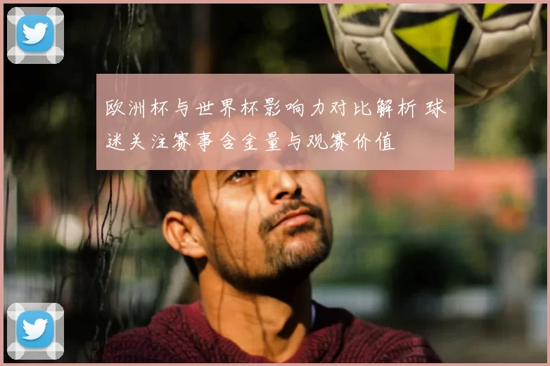 欧洲杯与世界杯影响力对比解析 球迷关注赛事含金量与观赛价值