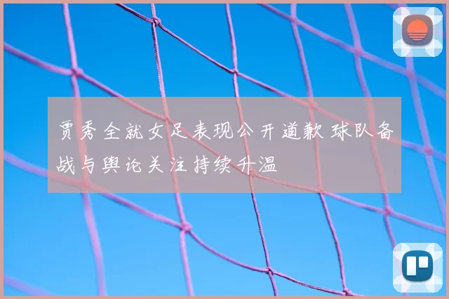 贾秀全就女足表现公开道歉 球队备战与舆论关注持续升温