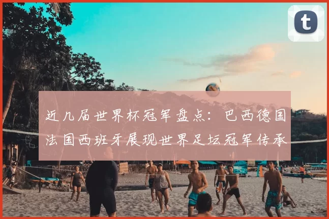 近几届世界杯冠军盘点：巴西德国法国西班牙展现世界足坛冠军传承