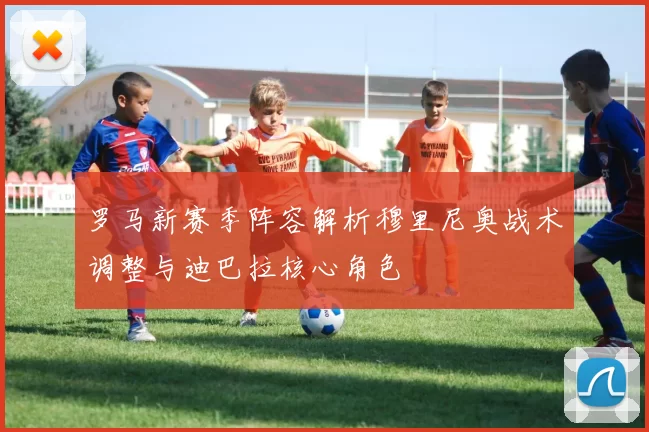 罗马新赛季阵容解析穆里尼奥战术调整与迪巴拉核心角色