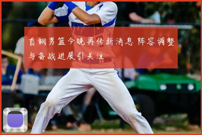 首钢男篮今晚再传新消息 阵容调整与备战进展引关注