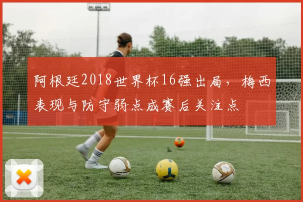 阿根廷2018世界杯16强出局，梅西表现与防守弱点成赛后关注点