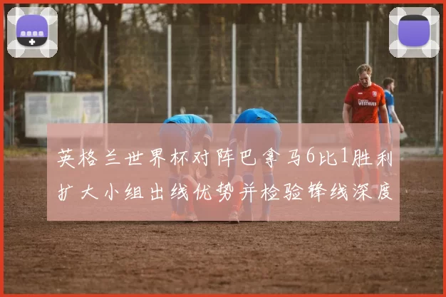 英格兰世界杯对阵巴拿马6比1胜利扩大小组出线优势并检验锋线深度