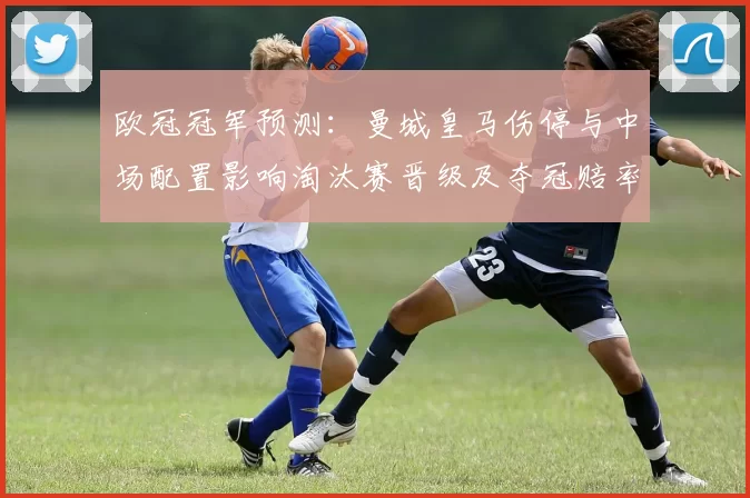 欧冠冠军预测：曼城皇马伤停与中场配置影响淘汰赛晋级及夺冠赔率