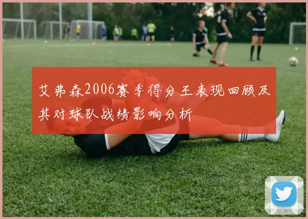 艾弗森2006赛季得分王表现回顾及其对球队战绩影响分析