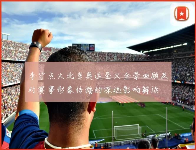 李宁点火北京奥运圣火全景回顾及对赛事形象传播的深远影响解读